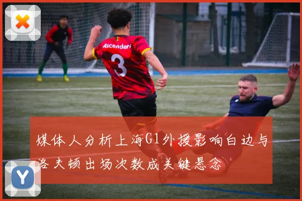媒体人分析上海G1外援影响白边与洛夫顿出场次数成关键悬念