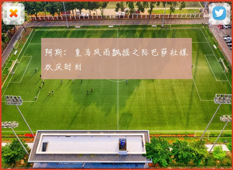阿斯：皇马风雨飘摇之际巴萨社媒欢庆时刻