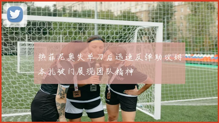 热菲尼奥失单刀后迅速反弹助攻姆本扎破门展现团队精神