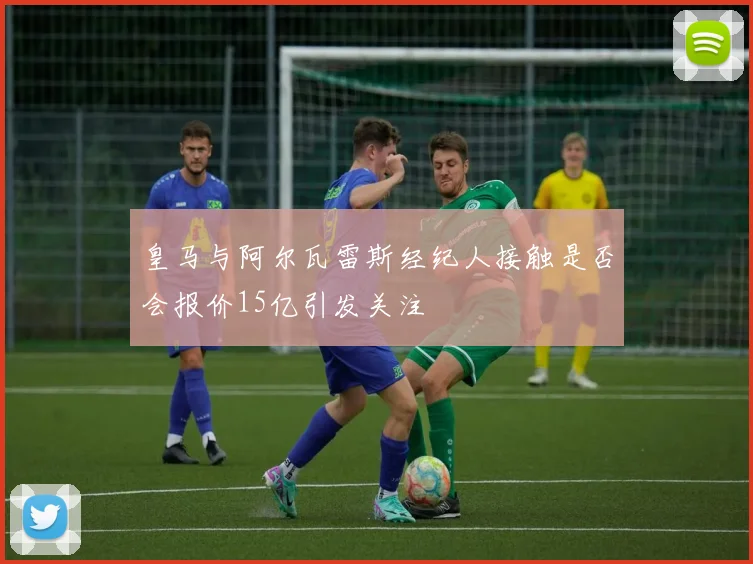 皇马与阿尔瓦雷斯经纪人接触是否会报价15亿引发关注