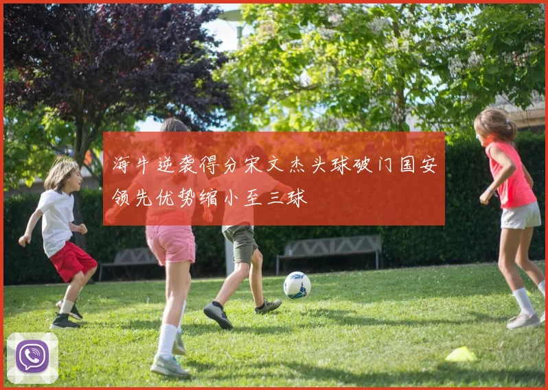 海牛逆袭得分宋文杰头球破门国安领先优势缩小至三球