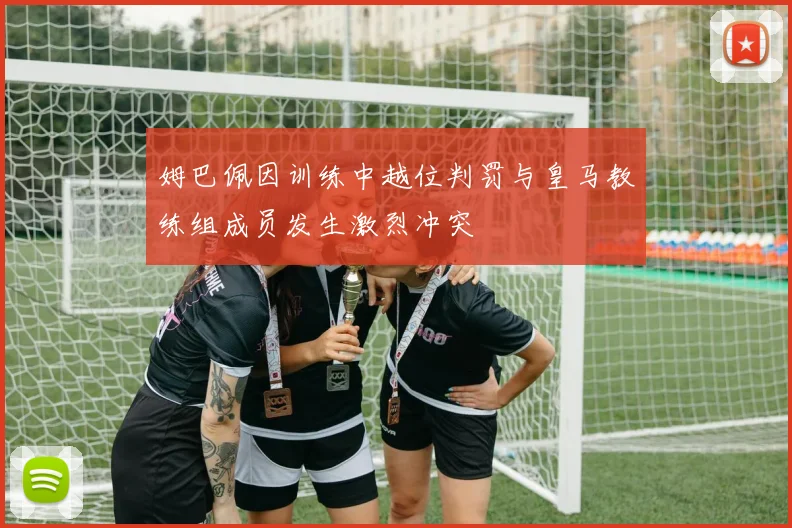姆巴佩因训练中越位判罚与皇马教练组成员发生激烈冲突