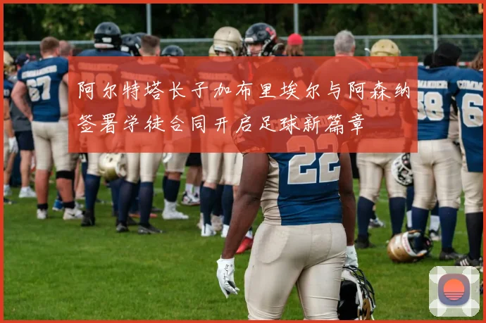 阿尔特塔长子加布里埃尔与阿森纳签署学徒合同开启足球新篇章