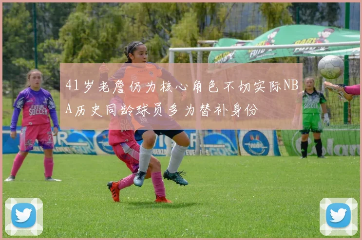 41岁老詹仍为核心角色不切实际NBA历史同龄球员多为替补身份
