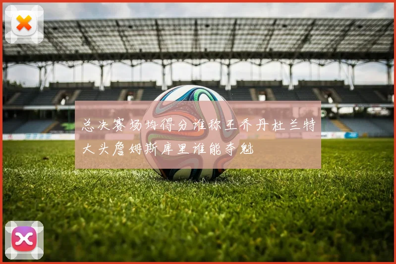 总决赛场均得分谁称王乔丹杜兰特大头詹姆斯库里谁能夺魁